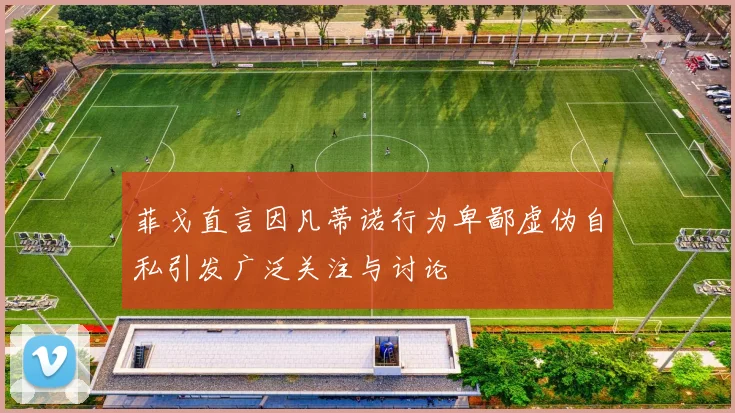 菲戈直言因凡蒂诺行为卑鄙虚伪自私引发广泛关注与讨论
