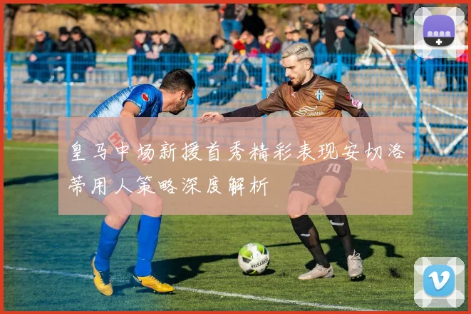 皇马中场新援首秀精彩表现安切洛蒂用人策略深度解析