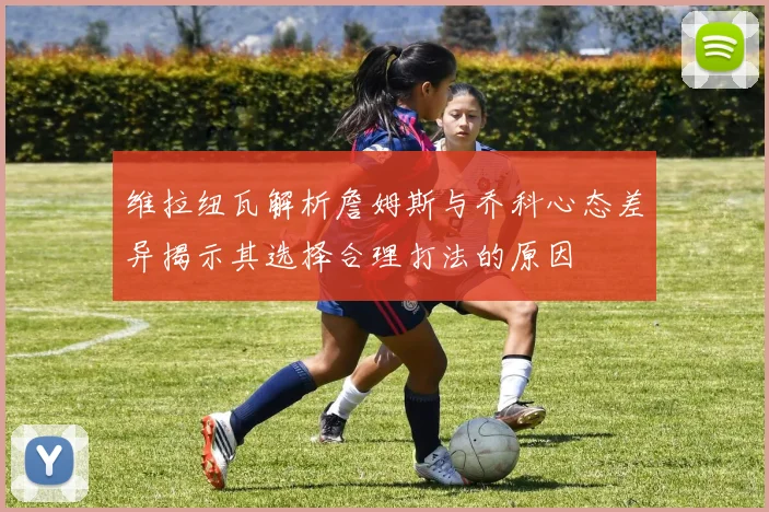 维拉纽瓦解析詹姆斯与乔科心态差异揭示其选择合理打法的原因