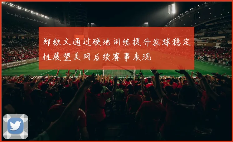 郑钦文通过硬地训练提升发球稳定性展望美网后续赛事表现