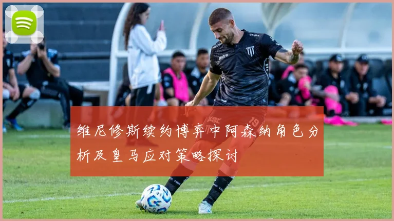 维尼修斯续约博弈中阿森纳角色分析及皇马应对策略探讨