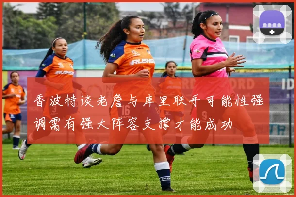 香波特谈老詹与库里联手可能性强调需有强大阵容支撑才能成功