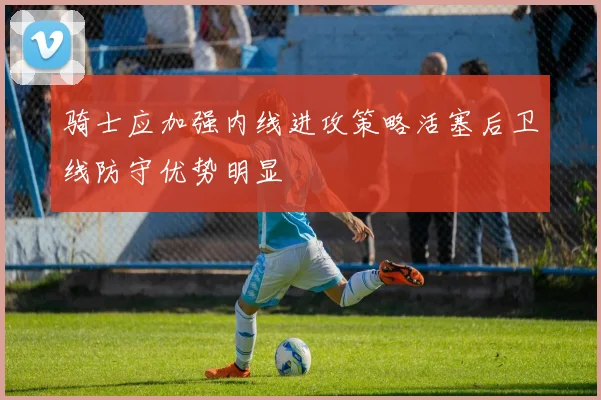 骑士应加强内线进攻策略活塞后卫线防守优势明显
