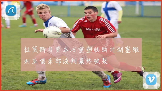 拉莫斯与资本方重塑收购计划塞维利亚俱乐部谈判最终破裂
