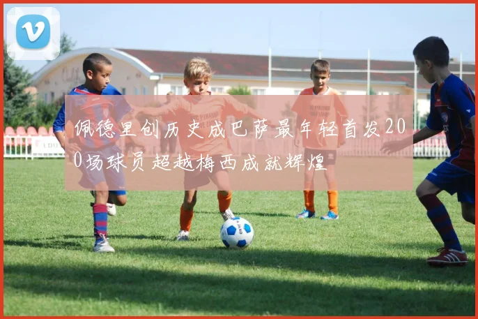 佩德里创历史成巴萨最年轻首发200场球员超越梅西成就辉煌