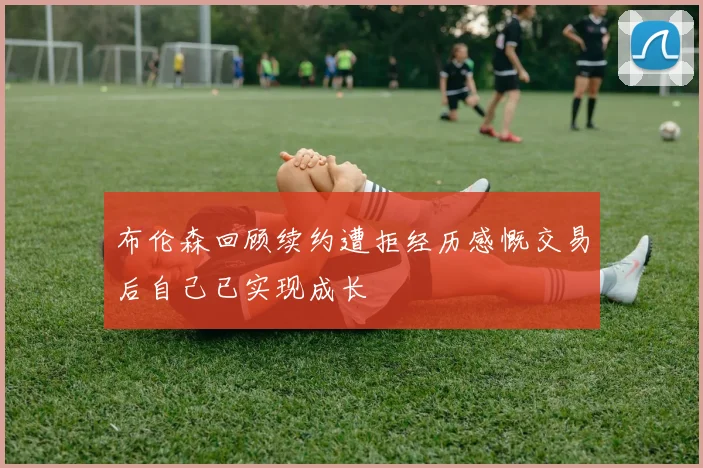 布伦森回顾续约遭拒经历感慨交易后自己已实现成长