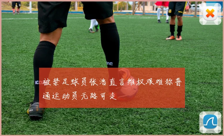 被禁足球员张浩直言维权艰难称普通运动员无路可走
