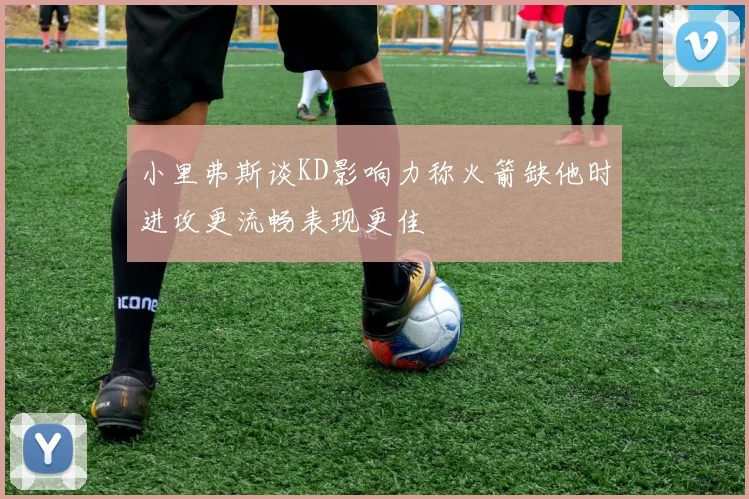 小里弗斯谈KD影响力称火箭缺他时进攻更流畅表现更佳