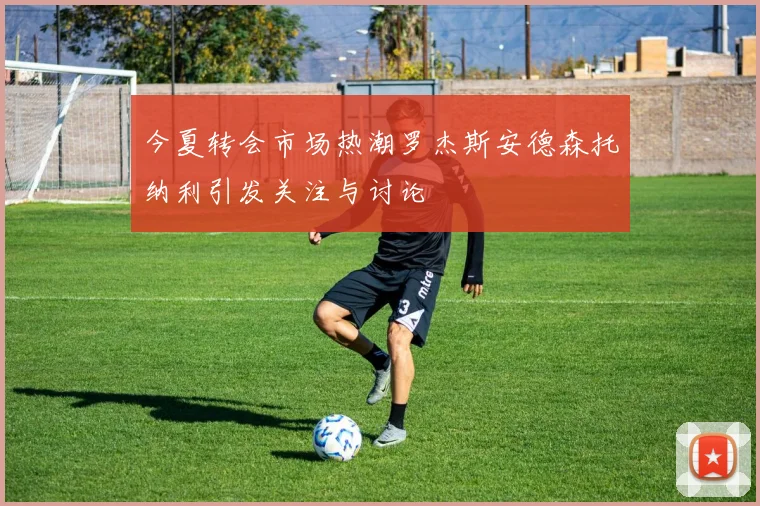 今夏转会市场热潮罗杰斯安德森托纳利引发关注与讨论