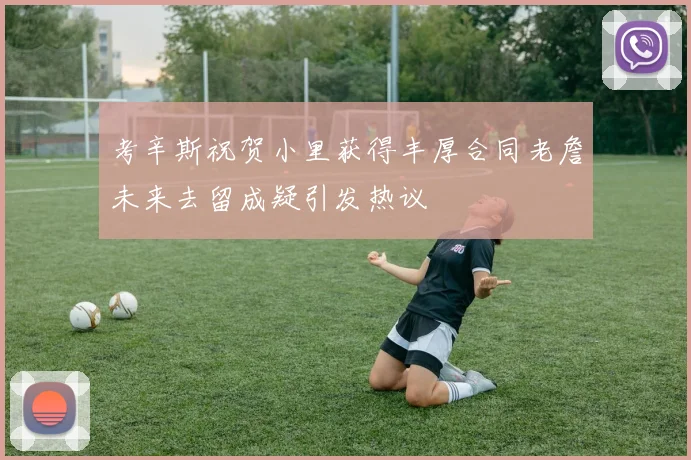 考辛斯祝贺小里获得丰厚合同老詹未来去留成疑引发热议