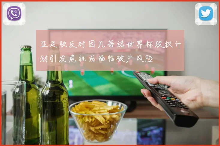 亚足联反对因凡蒂诺世界杯股权计划引发危机或面临破产风险