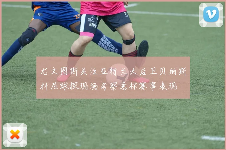 尤文图斯关注亚特兰大后卫贝纳斯科尼球探现场考察意杯赛事表现