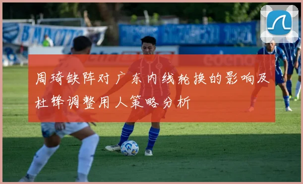 周琦缺阵对广东内线轮换的影响及杜锋调整用人策略分析