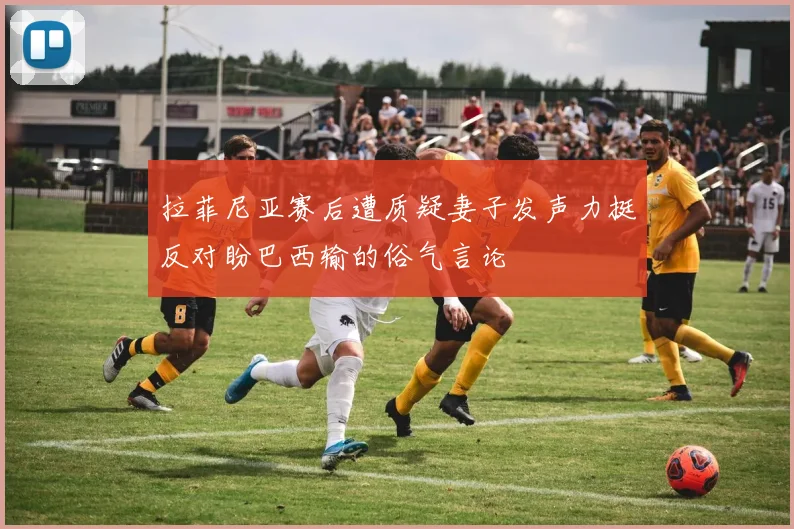 拉菲尼亚赛后遭质疑妻子发声力挺反对盼巴西输的俗气言论