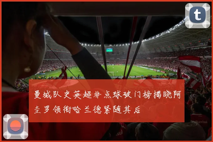 曼城队史英超非点球破门榜揭晓阿圭罗领衔哈兰德紧随其后