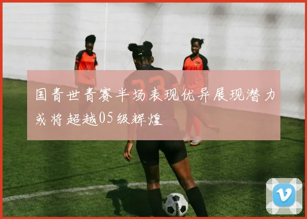 国青世青赛半场表现优异展现潜力或将超越05级辉煌