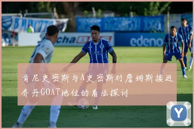 肯尼史密斯与A史密斯对詹姆斯接近乔丹GOAT地位的看法探讨