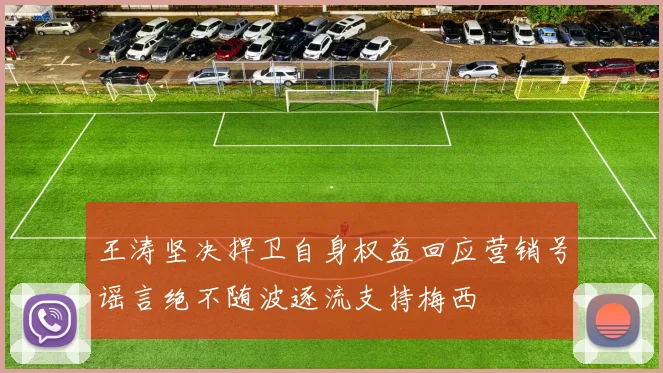 王涛坚决捍卫自身权益回应营销号谣言绝不随波逐流支持梅西