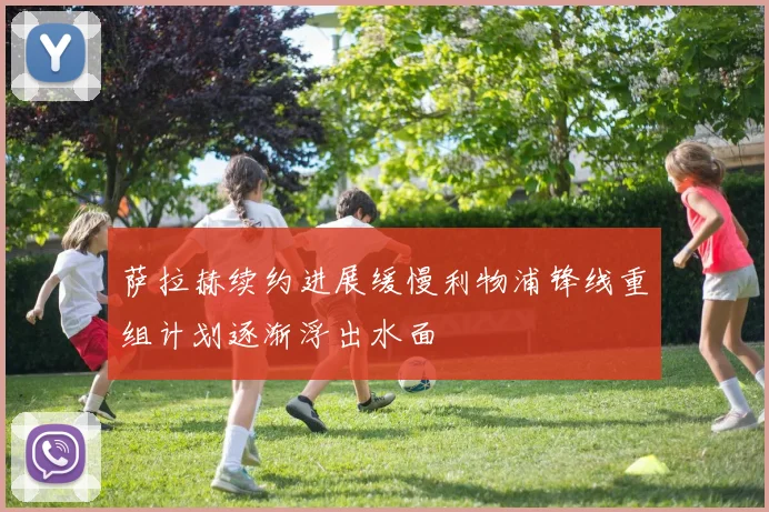 萨拉赫续约进展缓慢利物浦锋线重组计划逐渐浮出水面
