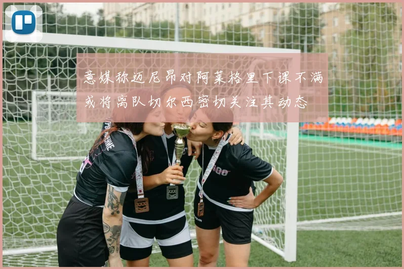 意媒称迈尼昂对阿莱格里下课不满或将离队切尔西密切关注其动态