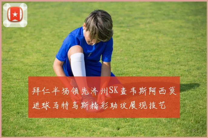 拜仁半场领先济州SK查韦斯阿西莫进球马特乌斯精彩助攻展现技艺