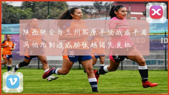 陕西联合与兰州陇原半场战成平局冯伯元制造威胁张越错失良机