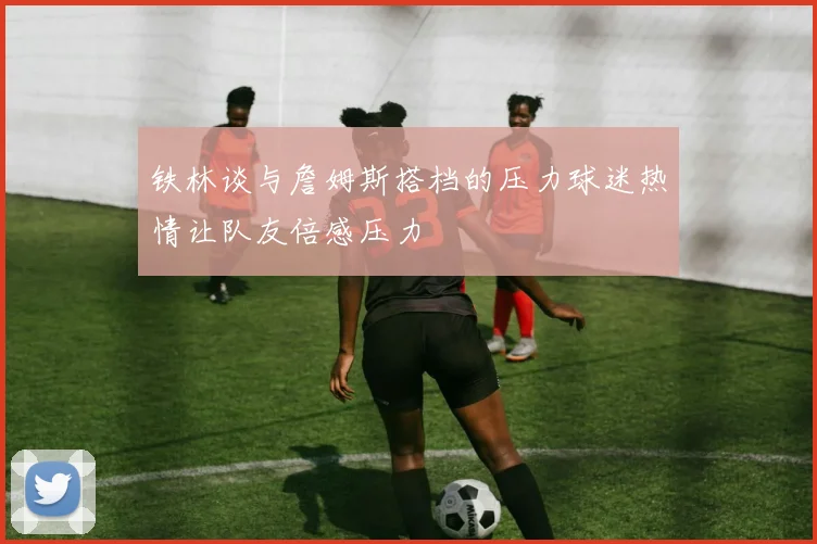 铁林谈与詹姆斯搭档的压力球迷热情让队友倍感压力
