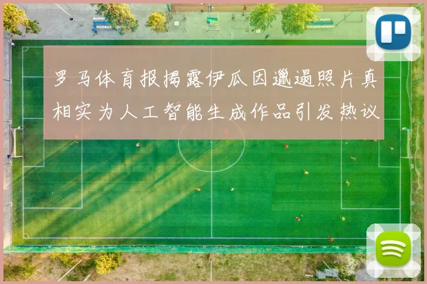 罗马体育报揭露伊瓜因邋遢照片真相实为人工智能生成作品引发热议