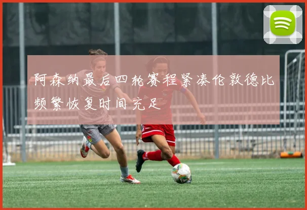 阿森纳最后四轮赛程紧凑伦敦德比频繁恢复时间充足