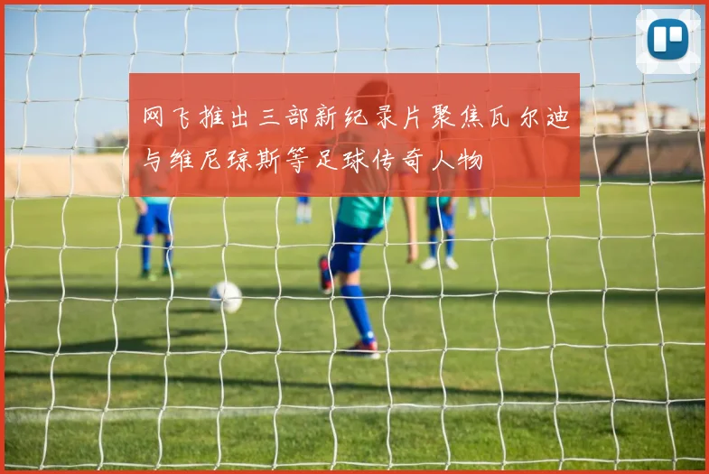 网飞推出三部新纪录片聚焦瓦尔迪与维尼琼斯等足球传奇人物