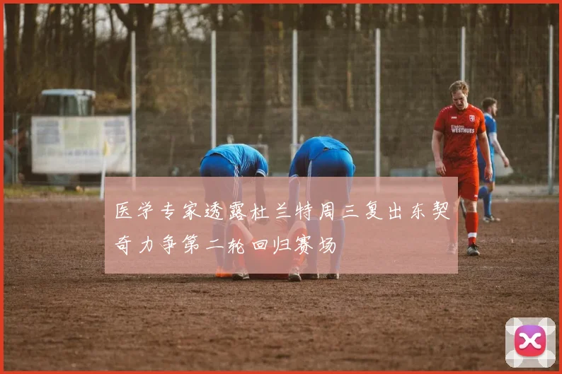 医学专家透露杜兰特周三复出东契奇力争第二轮回归赛场