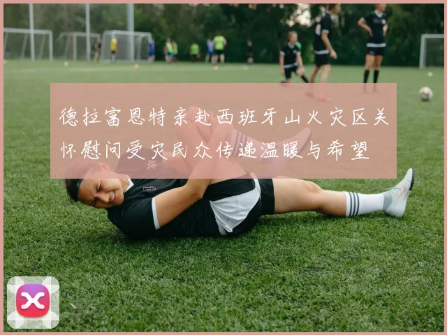 德拉富恩特亲赴西班牙山火灾区关怀慰问受灾民众传递温暖与希望