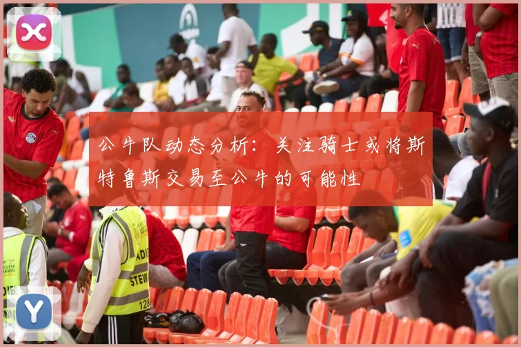 公牛队动态分析：关注骑士或将斯特鲁斯交易至公牛的可能性