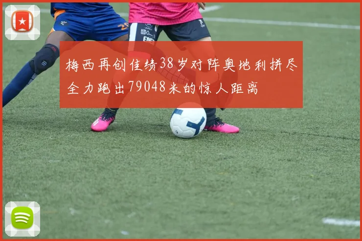 梅西再创佳绩38岁对阵奥地利拼尽全力跑出79048米的惊人距离
